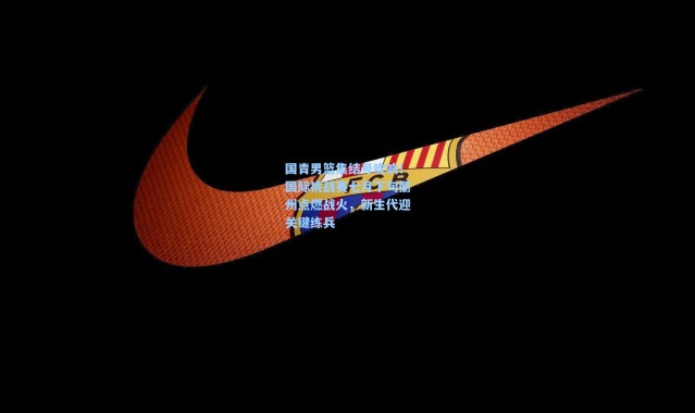 一号娱乐|国青男篮集结号吹响！国际挑战赛七月下旬衢州点燃战火，新生代迎关键练兵