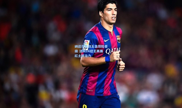 壹号娱乐app下载_纳达尔鏖战五盘惊险晋级 法网14冠王再展红土统治力