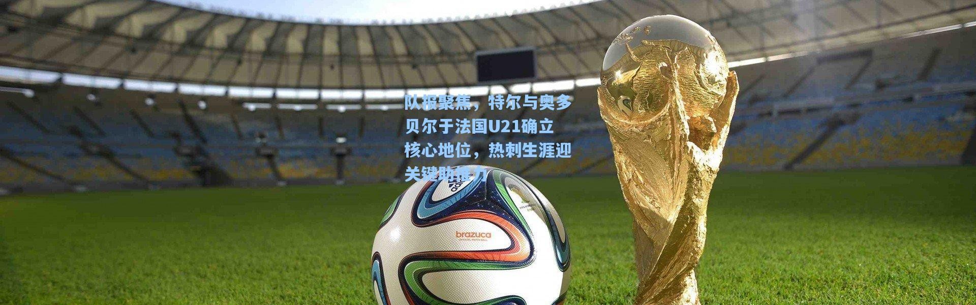 壹号娱乐：队报聚焦，特尔与奥多贝尔于法国U21确立核心地位，热刺生涯迎关键助推力