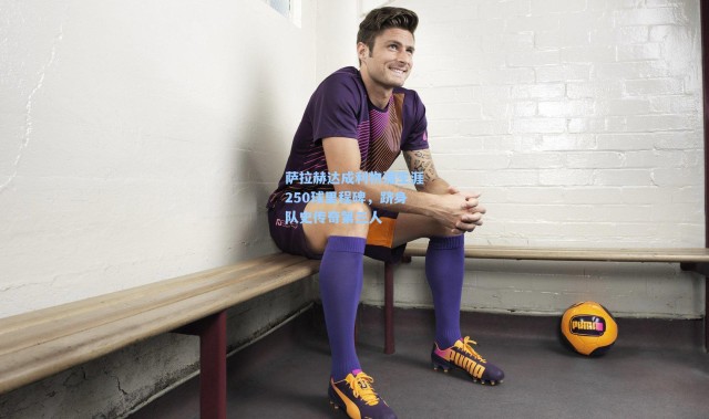 壹号娱乐官网-萨拉赫达成利物浦生涯250球里程碑，跻身队史传奇第三人