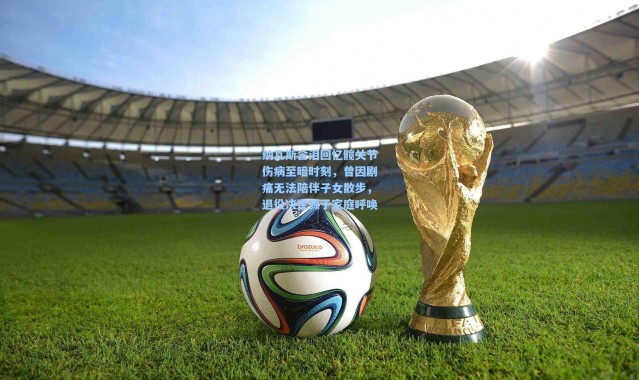 壹号娱乐h5|纳瓦斯含泪回忆髋关节伤病至暗时刻，曾因剧痛无法陪伴子女散步，退役决定源于家庭呼唤