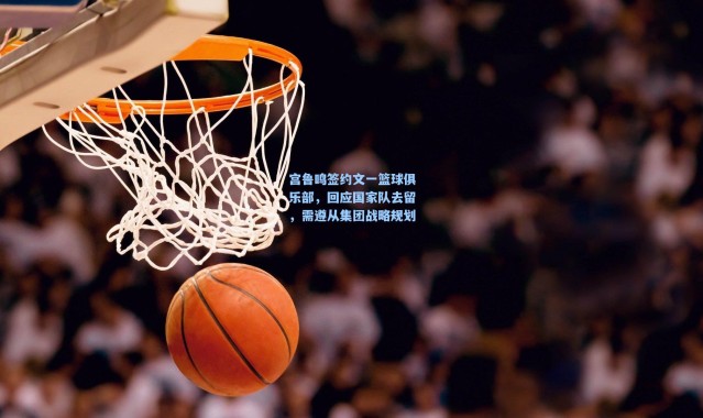 壹号娱乐h5：宫鲁鸣签约文一篮球俱乐部，回应国家队去留，需遵从集团战略规划