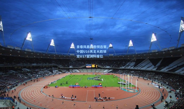 【壹号娱乐官网】青春风暴席卷预选赛，中国U16男足大胜锁定U17亚洲杯席位