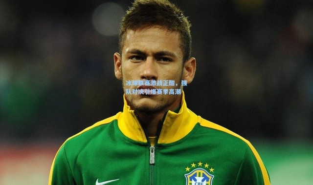 【壹号娱乐app下载】冰球联赛激战正酣，强队对决引爆赛季高潮