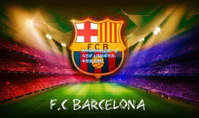 壹号娱乐app下载：西甲联赛激战正酣，皇马巴萨上演巅峰对决，争冠悬念再起