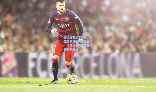 壹号娱乐app下载_吉文盛赞红军门神，凯莱赫跻身欧洲顶级三门，冷静头脑铸就安菲尔德钢铁防线