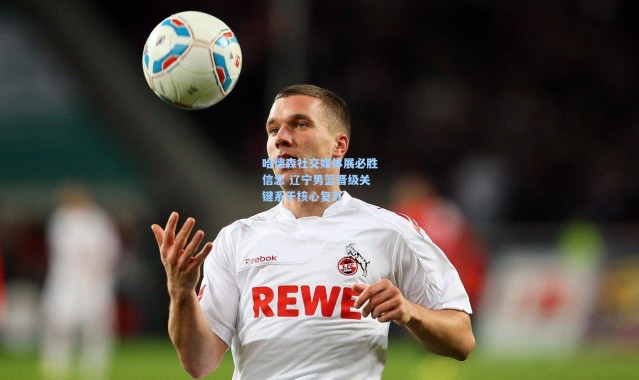 壹号娱乐下载_哈德森社交媒体展必胜信念 辽宁男篮晋级关键系于核心复苏