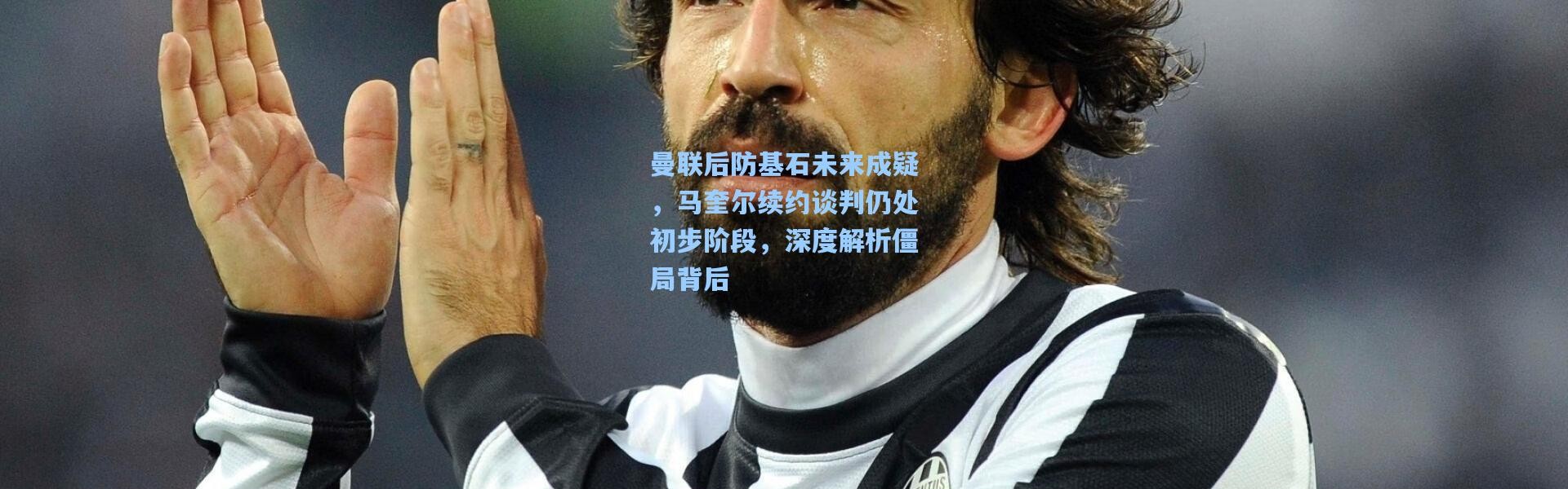 壹号娱乐h5_曼联后防基石未来成疑，马奎尔续约谈判仍处初步阶段，深度解析僵局背后