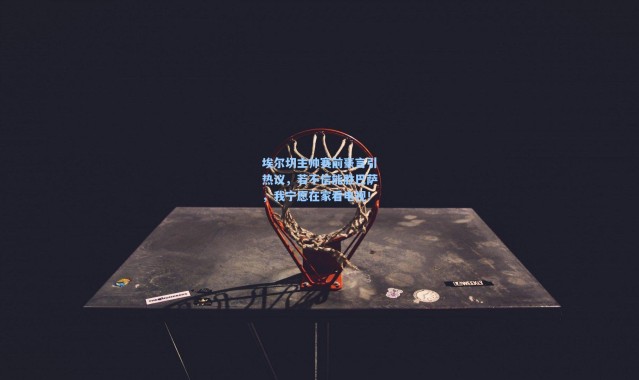 壹号娱乐：埃尔切主帅赛前豪言引热议，若不信能胜巴萨，我宁愿在家看电视！