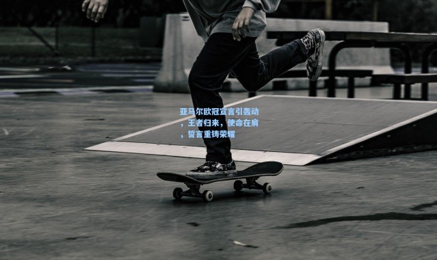 壹号娱乐下载：亚马尔欧冠宣言引轰动，王者归来，使命在肩，誓言重铸荣耀