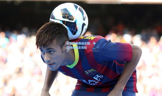 壹号娱乐h5|中超联赛激战正酣，争冠保级悬念迭起