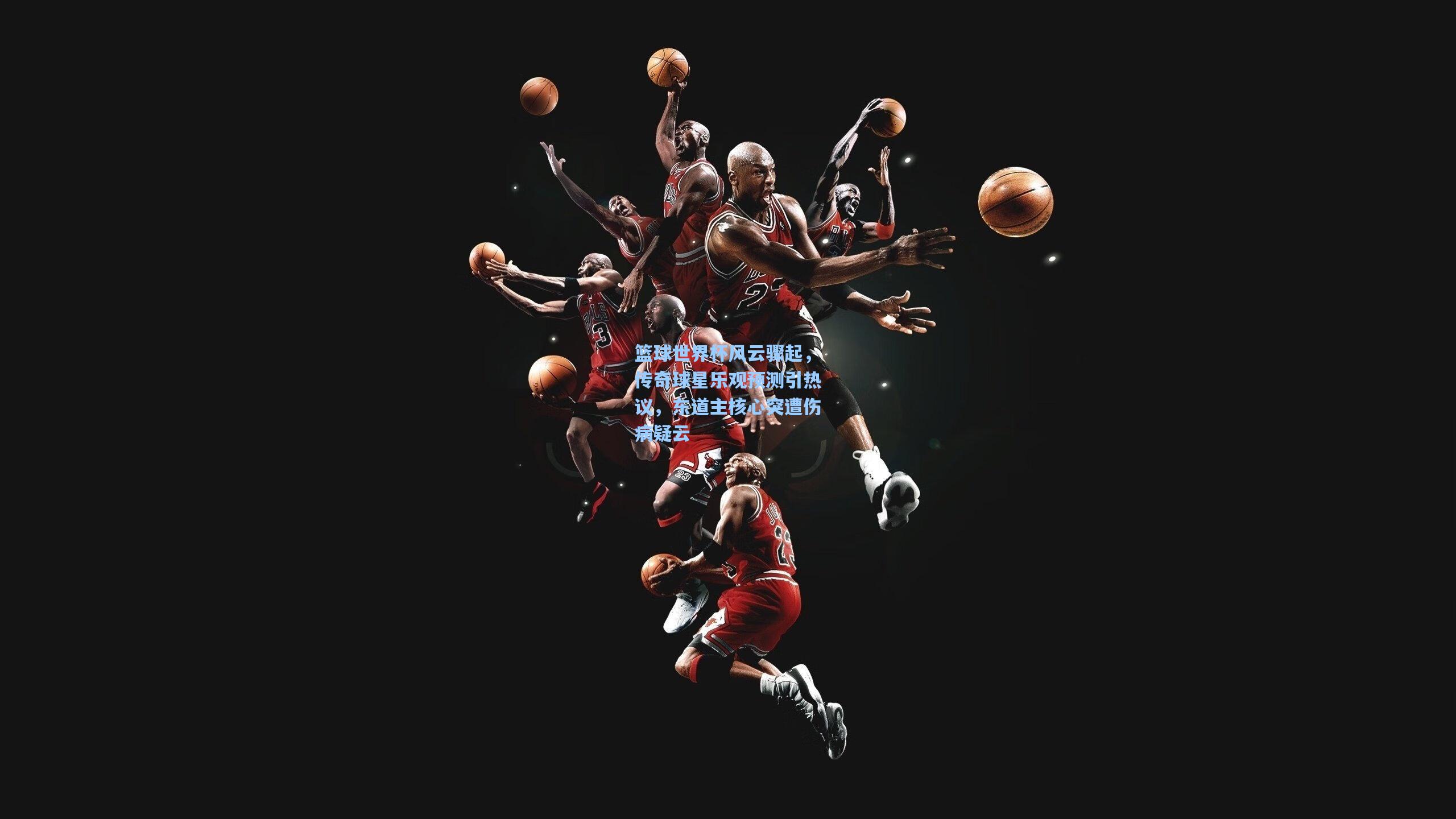 篮球世界杯风云骤起，传奇球星乐观预测引热议，东道主核心突遭伤病疑云